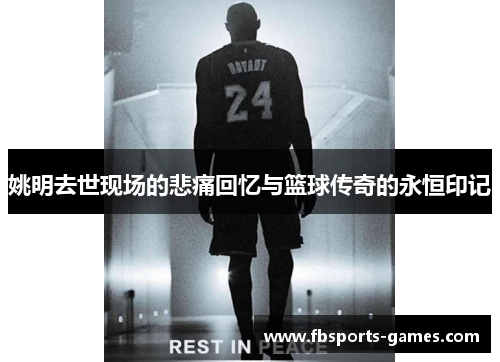 姚明去世现场的悲痛回忆与篮球传奇的永恒印记