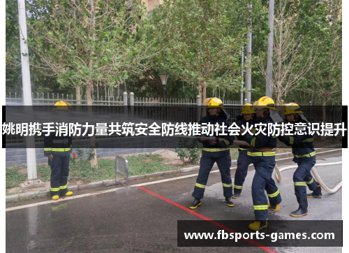 姚明携手消防力量共筑安全防线推动社会火灾防控意识提升