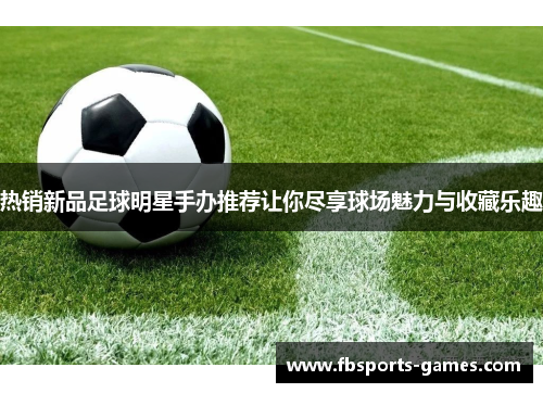 热销新品足球明星手办推荐让你尽享球场魅力与收藏乐趣