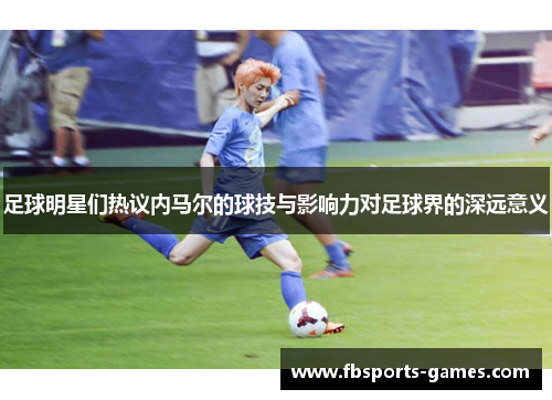 足球明星们热议内马尔的球技与影响力对足球界的深远意义